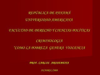 REPÚBLICA DE PANAMÁREPÚBLICA DE PANAMÁ
UNIVERSIDAD AMERICANAUNIVERSIDAD AMERICANA
FACULTAD DE DERECHO Y CIENCIAS POLÍTICASFACULTAD DE DERECHO Y CIENCIAS POLÍTICAS
CRIMINOLOGIACRIMINOLOGIA
“COMO LA POBREZA GENERA VIOLENCIA“COMO LA POBREZA GENERA VIOLENCIA
PROF. CARLOS AROSEMENAPROF. CARLOS AROSEMENA
19/ABRIL/200819/ABRIL/2008
 