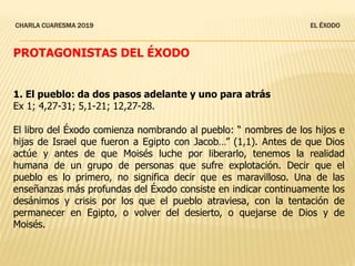 CHARLA CUARESMA 2019 EL ÉXODO
PROTAGONISTAS DEL ÉXODO
1. El pueblo: da dos pasos adelante y uno para atrás
Ex 1; 4,27-31; 5,1-21; 12,27-28.
El libro del Éxodo comienza nombrando al pueblo: “ nombres de los hijos e
hijas de Israel que fueron a Egipto con Jacob…” (1,1). Antes de que Dios
actúe y antes de que Moisés luche por liberarlo, tenemos la realidad
humana de un grupo de personas que sufre explotación. Decir que el
pueblo es lo primero, no significa decir que es maravilloso. Una de las
enseñanzas más profundas del Éxodo consiste en indicar continuamente los
desánimos y crisis por los que el pueblo atraviesa, con la tentación de
permanecer en Egipto, o volver del desierto, o quejarse de Dios y de
Moisés.
 
