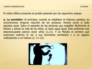 CHARLA CUARESMA 2019 EL ÉXODO
El relato bíblico presenta al pueblo pasando por las siguientes etapas:
a. La sumisión: Al principio, cuando se establece el régimen opresor, no
encontramos ninguna reacción de los esclavos. Parece como si todo
siguiese igual. Salvo el episodio de las parteras que engañan fácilmente al
Faraón y salvan la vida de los niños, el resto sigue igual. Este ambiente casi
despreocupado parece durar años (1,11). Y es Moisés el primero que
reacciona colérico al ver a sus hermanos sometidos y a un egipcio
maltratando a un hebreo (2, 11-12).
 