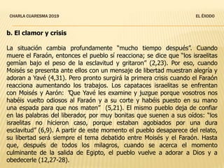 CHARLA CUARESMA 2019 EL ÉXODO
b. El clamor y crisis
La situación cambia profundamente “mucho tiempo después”. Cuando
muere el Faraón, entonces el pueblo sí reacciona; se dice que “los israelitas
gemían bajo el peso de la esclavitud y gritaron” (2,23). Por eso, cuando
Moisés se presenta ante ellos con un mensaje de libertad muestran alegría y
adoran a Yavé (4,31). Pero pronto surgirá la primera crisis cuando el Faraón
reacciona aumentando los trabajos. Los capataces israelitas se enfrentan
con Moisés y Aarón: “Que Yavé les examine y juzgue porque vosotros nos
habéis vuelto odiosos al Faraón y a su corte y habéis puesto en su mano
una espada para que nos maten” (5,21). El mismo pueblo deja de confiar
en las palabras del liberador, por muy bonitas que suenen a sus oídos: “los
israelitas no hicieron caso, porque estaban agobiados por una dura
esclavitud” (6,9). A partir de este momento el pueblo desaparece del relato,
su libertad será siempre el tema debatido entre Moisés y el Faraón. Hasta
que, después de todos los milagros, cuando se acerca el momento
culminante de la salida de Egipto, el pueblo vuelve a adorar a Dios y a
obedecerle (12,27-28).
 