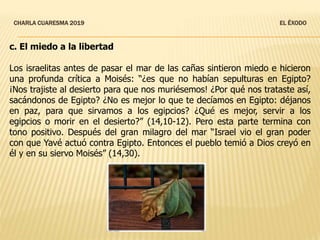 CHARLA CUARESMA 2019 EL ÉXODO
c. El miedo a la libertad
Los israelitas antes de pasar el mar de las cañas sintieron miedo e hicieron
una profunda crítica a Moisés: “¿es que no habían sepulturas en Egipto?
¡Nos trajiste al desierto para que nos muriésemos! ¿Por qué nos trataste así,
sacándonos de Egipto? ¿No es mejor lo que te decíamos en Egipto: déjanos
en paz, para que sirvamos a los egipcios? ¿Qué es mejor, servir a los
egipcios o morir en el desierto?” (14,10-12). Pero esta parte termina con
tono positivo. Después del gran milagro del mar “Israel vio el gran poder
con que Yavé actuó contra Egipto. Entonces el pueblo temió a Dios creyó en
él y en su siervo Moisés” (14,30).
 