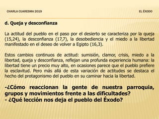 CHARLA CUARESMA 2019 EL ÉXODO
d. Queja y desconfianza
La actitud del pueblo en el paso por el desierto se caracteriza por la queja
(15,24), la desconfianza (17,7), la desobediencia y el miedo a la libertad
manifestado en el deseo de volver a Egipto (16,3).
Estos cambios continuos de actitud: sumisión, clamor, crisis, miedo a la
libertad, queja y desconfianza, reflejan una profunda experiencia humana: la
libertad tiene un precio muy alto, en ocasiones parece que el pueblo prefiere
la esclavitud. Pero más allá de esta variación de actitudes se destaca el
hecho del protagonismo del pueblo en su caminar hacia la libertad.
-¿Cómo reaccionan la gente de nuestra parroquia,
grupos y movimientos frente a las dificultades?
- ¿Qué lección nos deja el pueblo del Éxodo?
 