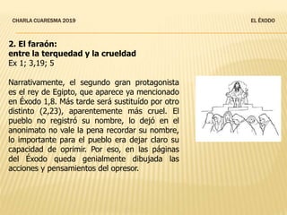 CHARLA CUARESMA 2019 EL ÉXODO
2. El faraón:
entre la terquedad y la crueldad
Ex 1; 3,19; 5
Narrativamente, el segundo gran protagonista
es el rey de Egipto, que aparece ya mencionado
en Éxodo 1,8. Más tarde será sustituído por otro
distinto (2,23), aparentemente más cruel. El
pueblo no registró su nombre, lo dejó en el
anonimato no vale la pena recordar su nombre,
lo importante para el pueblo era dejar claro su
capacidad de oprimir. Por eso, en las páginas
del Éxodo queda genialmente dibujada las
acciones y pensamientos del opresor.
 