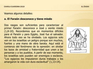 CHARLA CUARESMA 2019 EL ÉXODO
a. El Faraón desconoce y tiene miedo
Dos rasgos son suficientes para caracterizar al
primer Faraón: desconoce a José y siente miedo
(1,8-10). Recordemos que en momentos difíciles
para el Faraón y para Egipto, José fue el salvador.
Ahora todo eso se ha olvidado. Los egipcios solo
ven en los israelitas un peligro porque son muchos,
fuertes y una mano de obra barata. Aquí está el
comienzo del fenómeno de la opresión: en olvidar
los lazos de amistad y fraternidad que unen a las
personas y a los pueblos. A partir de ese momento,
los israelitas solo pueden ser enemigos o esclavos.
“Los egipcios les impusieron duros trabajos y les
amargaron la vida con dura esclavitud” (1,13-14).
Veamos algunos detalles:
 