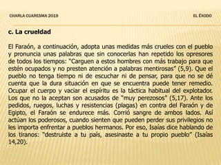 CHARLA CUARESMA 2019 EL ÉXODO
c. La crueldad
El Faraón, a continuación, adopta unas medidas más crueles con el pueblo
y pronuncia unas palabras que sin conocerlas han repetido los opresores
de todos los tiempos: “Carguen a estos hombres con más trabajo para que
estén ocupados y no presten atención a palabras mentirosas” (5,9). Que el
pueblo no tenga tiempo ni de escuchar ni de pensar, para que no se dé
cuenta que la dura situación en que se encuentra puede tener remedio.
Ocupar el cuerpo y vaciar el espíritu es la táctica habitual del explotador.
Los que no la aceptan son acusados de “muy perezosos” (5,17). Ante los
pedidos, ruegos, luchas y resistencias (plagas) en contra del Faraón y de
Egipto, el Faraón se endurece más. Corrió sangre de ambos lados. Así
actúan los poderosos, cuando sienten que pueden perder sus privilegios no
les importa enfrentar a pueblos hermanos. Por eso, Isaías dice hablando de
los tiranos: “destruiste a tu país, asesinaste a tu propio pueblo” (Isaías
14,20).
 