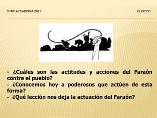 CHARLA CUARESMA 2019 EL ÉXODO
- ¿Cuáles son las actitudes y acciones del Faraón
contra el pueblo?
- ¿Conocemos hoy a poderosos que actúen de esta
forma?
- ¿Qué lección nos deja la actuación del Faraón?
 