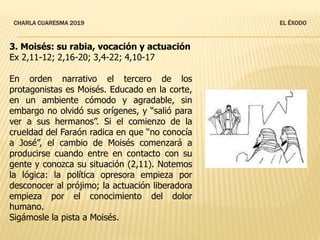 CHARLA CUARESMA 2019 EL ÉXODO
3. Moisés: su rabia, vocación y actuación
Ex 2,11-12; 2,16-20; 3,4-22; 4,10-17
En orden narrativo el tercero de los
protagonistas es Moisés. Educado en la corte,
en un ambiente cómodo y agradable, sin
embargo no olvidó sus orígenes, y “salió para
ver a sus hermanos”. Si el comienzo de la
crueldad del Faraón radica en que “no conocía
a José”, el cambio de Moisés comenzará a
producirse cuando entre en contacto con su
gente y conozca su situación (2,11). Notemos
la lógica: la política opresora empieza por
desconocer al prójimo; la actuación liberadora
empieza por el conocimiento del dolor
humano.
Sigámosle la pista a Moisés.
 