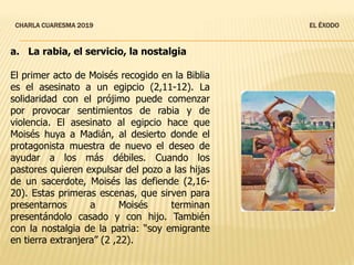 CHARLA CUARESMA 2019 EL ÉXODO
a. La rabia, el servicio, la nostalgia
El primer acto de Moisés recogido en la Biblia
es el asesinato a un egipcio (2,11-12). La
solidaridad con el prójimo puede comenzar
por provocar sentimientos de rabia y de
violencia. El asesinato al egipcio hace que
Moisés huya a Madián, al desierto donde el
protagonista muestra de nuevo el deseo de
ayudar a los más débiles. Cuando los
pastores quieren expulsar del pozo a las hijas
de un sacerdote, Moisés las defiende (2,16-
20). Estas primeras escenas, que sirven para
presentarnos a Moisés terminan
presentándolo casado y con hijo. También
con la nostalgia de la patria: “soy emigrante
en tierra extranjera” (2 ,22).
 