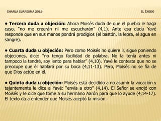 CHARLA CUARESMA 2019 EL ÉXODO
• Tercera duda u objeción: Ahora Moisés duda de que el pueblo le haga
caso, “no me creerán ni me escucharán” (4,1). Ante esa duda Yavé
responde que en sus manos pondrá prodigios (el bastón, la lepra, el agua en
sangre).
• Cuarta duda u objeción: Pero como Moisés no quiere ir, sigue poniendo
objeciones, dice: “no tengo facilidad de palabra. No la tenía antes ni
tampoco la tendré, soy lento para hablar” (4,10). Yavé le contesta que no se
preocupe que él hablará por su boca (4,11-13). Pero, Moisés no se fía de
que Dios actúe en él.
• Quinta duda u objeción: Moisés está decidido a no asumir la vocación y
tajantemente le dice a Yavé: “envía a otro” (4,14). El Señor se enojó con
Moisés y le dice que tome a su hermano Aarón para que lo ayude (4,14-17).
El texto da a entender que Moisés aceptó la misión.
 