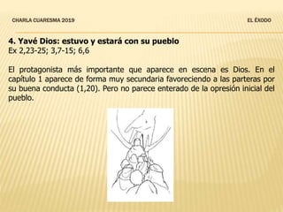 CHARLA CUARESMA 2019 EL ÉXODO
4. Yavé Dios: estuvo y estará con su pueblo
Ex 2,23-25; 3,7-15; 6,6
El protagonista más importante que aparece en escena es Dios. En el
capítulo 1 aparece de forma muy secundaria favoreciendo a las parteras por
su buena conducta (1,20). Pero no parece enterado de la opresión inicial del
pueblo.
 