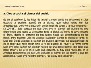 CHARLA CUARESMA 2019 EL ÉXODO
a. Dios escucha el clamor del pueblo
Es en el capítulo 2, los hijos de Israel claman desde su esclavitud y Dios
escuchó al pueblo. acordó de la alianza que había hecho con los
antepasados. Dios vio la situación de los hijos de Israel y la tuvo encuenta ”
(2 ,24-25). Esta certeza de que Dios oye el clamor del pueblo es una
experiencia que luego va a recorrer toda la Biblia, así como la savia recorre
el árbol, desde el extremo de sus raíces hasta las extremidades de las
hojas. Pero nuestro Dios no atiende cualquier clamor ni cualquier grito. El
Dios del Éxodo atiende el clamor del pueblo oprimido. Lo característico no
es el dolor que hace gritar, sino la fe del pueblo de Yavé y la forma como
Dios oye este clamor. Un clamor nacido de una doble fuente: del dolor que
hace gritar y de la fe en el Dios que escucha. Si hay algo revelador, en el
Antiguo Testamento, es que Dios escucha el clamor de los pobres y que los
acompaña. “Dios oyó nuestro clamor”, “Yo estoy con vosotros”.
 