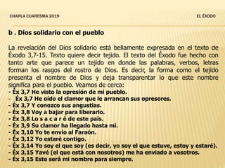 CHARLA CUARESMA 2019 EL ÉXODO
b . Dios solidario con el pueblo
La revelación del Dios solidario está bellamente expresada en el texto de
Éxodo 3,7-15. Texto quiere decir tejido. El texto del Éxodo fue hecho con
tanto arte que parece un tejido en donde las palabras, verbos, letras
forman los rasgos del rostro de Dios. Es decir, la forma como el tejido
presenta el nombre de Dios y deja transparentar lo que este nombre
significa para el pueblo. Veamos de cerca:
- Éx 3,7 He visto la opresión de mi pueblo.
- Éx 3,7 He oído el clamor que le arrancan sus opresores.
- Éx 3,7 Y conozco sus angustias.
- Éx 3,8 Voy a bajar para liberarlo.
- Éx 3,8 Lo s a c a r é de este país.
- Éx 3,9 Su clamor ha llegado hasta mí.
- Éx 3,10 Yo te envío al Faraón.
- Éx 3,12 Yo estaré contigo.
- Éx 3,14 Yo soy el que soy (es decir, yo soy el que estuve, estoy y estaré).
- Éx 3,15 Yavé (el que está con nosotros) me ha enviado a vosotros.
- Éx 3,15 Este será mi nombre para siempre.
 