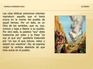 CHARLA CUARESMA 2019 EL ÉXODO
Las citas bíblicas anteriores intentan
reproducir aquello que el texto
evoca en la mente del pueblo de
aquel tiempo. Por un lado, es un
Dios de los sentidos, que ve, oye,
conoce y baja a liberar a su pueblo.
Por otro lado, la palabra “soy” debe
traducirse por estar y la frase “yo
soy el que soy” quedaría traducido
por “yo soy el que estuve, estoy y
estaré con vosotros”. Así, se expresa
mejor la certeza absoluta de que
Dios actúa en el pueblo.
 