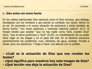 CHARLA CUARESMA 2019 EL ÉXODO
c . Dios actúa con mano fuerte
En los relatos patriarcales Dios aparecía como el Dios cercano, que dialoga,
bondadoso con los hombres y que pierde su combate con Jacob. Ahora no
es así. Se acomoda a la nueva situación de esclavitud y actúa también de
forma fuerte: “con mano poderosa y haciendo solemne justicia” (6,7). El
Faraón tendrá que aceptar “que no hay nadie como Yavé, nuestro Dios”
(8,6), “que la tierra pertenece a Yavé” (9,29). La manifestación de su poder
tiene lugar en las plagas y en el paso del mar. En el desierto soluciona
pacientemente los problemas: cura, alimenta, da agua, protege. Prueba a
Israel, pero con paciencia. Y llega a hacer una alianza con su pueblo.
- ¿Cuál es la actuación de Dios que nos revelan los
textos?
- ¿Qué significa para nosotros hoy esta imagen de Dios?
- ¿Qué lección nos deja la actuación de Dios?
 