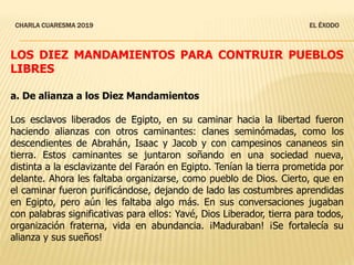 CHARLA CUARESMA 2019 EL ÉXODO
LOS DIEZ MANDAMIENTOS PARA CONTRUIR PUEBLOS
LIBRES
a. De alianza a los Diez Mandamientos
Los esclavos liberados de Egipto, en su caminar hacia la libertad fueron
haciendo alianzas con otros caminantes: clanes seminómadas, como los
descendientes de Abrahán, Isaac y Jacob y con campesinos cananeos sin
tierra. Estos caminantes se juntaron soñando en una sociedad nueva,
distinta a la esclavizante del Faraón en Egipto. Tenían la tierra prometida por
delante. Ahora les faltaba organizarse, como pueblo de Dios. Cierto, que en
el caminar fueron purificándose, dejando de lado las costumbres aprendidas
en Egipto, pero aún les faltaba algo más. En sus conversaciones jugaban
con palabras significativas para ellos: Yavé, Dios Liberador, tierra para todos,
organización fraterna, vida en abundancia. ¡Maduraban! ¡Se fortalecía su
alianza y sus sueños!
 