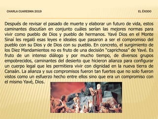 CHARLA CUARESMA 2019 EL ÉXODO
Después de revisar el pasado de muerte y elaborar un futuro de vida, estos
caminantes discutían en conjunto cuáles serían las mejores normas para
vivir como pueblo de Dios y pueblo de hermanos. Yavé Dios en el Monte
Sinaí les regaló esas leyes e ideales que pasaron a ser el compromiso del
pueblo con su Dios y de Dios con su pueblo. En concreto, el surgimiento de
los Diez Mandamientos no es fruto de una decisión “caprichosa” de Yavé. Es
fruto de un intenso diálogo y por mucho tiempo, de diversos grupos
empobrecidos, caminantes del desierto que hicieron alianza para configurar
un cuerpo legal que les permitiera vivir con dignidad en la nueva tierra de
Canaán. La alianza y sus compromisos fueron tan fuertes que no solo fueron
vistos como un esfuerzo hecho entre ellos sino que era un compromiso con
el mismo Yavé, Dios.
 