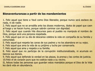 CHARLA CUARESMA 2019 EL ÉXODO
Bienaventuranzas a partir de los mandamientos
1. Feliz aquel que tiene a Yavé como Dios liberador, porque nunca será esclavo de
nada, ni de nadie.
2. Feliz aquel que no se arrodilla ante los dioses modernos, ídolos de papel que caen
al fuego y se hacen humo, porque sabrán caminar con dignidad.
3. Feliz aquel que cuando hila discursos para el pueblo no manipula el nombre de
Dios, porque será una persona respetada.
4. Feliz aquel que en su día de descanso celebra la vida en compañía de su familia y
comunidad.
5. Feliz aquel que respeta las canas de sus padres y no los abandona en su vejez.
6. Feliz aquel que ama la vida de su prójimo y lucha por conservarla.
7. Feliz aquel que ama y respeta a su familia.
8. Feliz aquel que no participa de la corrupción institucionalizada, ni acumula en
bancos sus bienes.
9. Feliz aquel que defiende la verdad en las plazas, la prensa y las cortes de justicia.
10.Feliz el de corazón puro que no codicia nada a su vecino.
Sí, felices todas las personas que guardan estos mandatos porque el Dios de la Vida
les dará vida en abundancia.
 