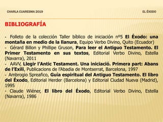 CHARLA CUARESMA 2019 EL ÉXODO
BIBLIOGRAFÍA
- Folleto de la colección Taller bíblico de iniciación nº5 El Éxodo: una
montaña en medio de la llanura, Equipo Verbo Divino, Quito (Ecuador)
- Gérard Billon y Phillipe Gruson, Para leer el Antiguo Testamento. El
Primer Testamento en sus textos, Editorial Verbo Divino, Estella
(Navarra), 2011
- AAVV, Llegir l’Antic Testament. Una iniciació. Primera part: Abans
de l’Exili, Publicacions de l’Abadia de Montserrat, Barcelona, 1997
- Ambrogio Spreafico, Guía espiritual del Antiguo Testamento. El libro
del Éxodo, Editorial Herder (Barcelona) y Editorial Ciudad Nueva (Madrid),
1995
- Claude Wiéner, El libro del Éxodo, Editorial Verbo Divino, Estella
(Navarra), 1986
 