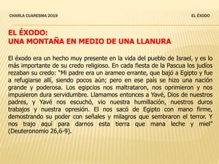 CHARLA CUARESMA 2019 EL ÉXODO
EL ÉXODO:
UNA MONTAÑA EN MEDIO DE UNA LLANURA
El éxodo era un hecho muy presente en la vida del pueblo de Israel, y es lo
más importante de su credo religioso. En cada fiesta de la Pascua los judíos
rezaban su credo: “Mi padre era un arameo errante, que bajó a Egipto y fue
a refugiarse allí, siendo pocos aún; pero en ese país se hizo una nación
grande y poderosa. Los egipcios nos maltrataron, nos oprimieron y nos
impusieron dura servidumbre. Llamamos entonces a Yavé, Dios de nuestros
padres, y Yavé nos escuchó, vio nuestra humillación, nuestros duros
trabajos y nuestra opresión. El nos sacó de Egipto con mano firme,
demostrando su poder con señales y milagros que sembraron el terror. Y
nos trajo aquí para darnos esta tierra que mana leche y miel”
(Deuteronomio 26,6-9).
 