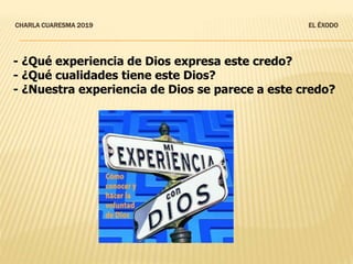 CHARLA CUARESMA 2019 EL ÉXODO
- ¿Qué experiencia de Dios expresa este credo?
- ¿Qué cualidades tiene este Dios?
- ¿Nuestra experiencia de Dios se parece a este credo?
 