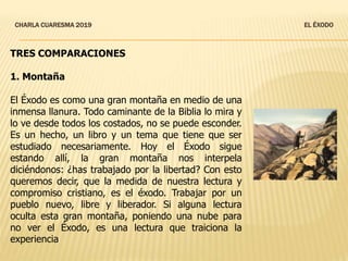 CHARLA CUARESMA 2019 EL ÉXODO
TRES COMPARACIONES
1. Montaña
El Éxodo es como una gran montaña en medio de una
inmensa llanura. Todo caminante de la Biblia lo mira y
lo ve desde todos los costados, no se puede esconder.
Es un hecho, un libro y un tema que tiene que ser
estudiado necesariamente. Hoy el Éxodo sigue
estando allí, la gran montaña nos interpela
diciéndonos: ¿has trabajado por la libertad? Con esto
queremos decir, que la medida de nuestra lectura y
compromiso cristiano, es el éxodo. Trabajar por un
pueblo nuevo, libre y liberador. Si alguna lectura
oculta esta gran montaña, poniendo una nube para
no ver el Éxodo, es una lectura que traiciona la
experiencia
 