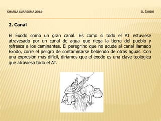 CHARLA CUARESMA 2019 EL ÉXODO
2. Canal
El Éxodo como un gran canal. Es como si todo el AT estuviese
atravesado por un canal de agua que riega la tierra del pueblo y
refresca a los caminantes. El peregrino que no acude al canal llamado
Éxodo, corre el peligro de contaminarse bebiendo de otras aguas. Con
una expresión más difícil, diríamos que el éxodo es una clave teológica
que atraviesa todo el AT.
 
