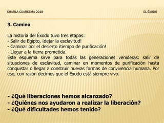 CHARLA CUARESMA 2019 EL ÉXODO
3. Camino
La historia del Éxodo tuvo tres etapas:
- Salir de Egipto, ¡dejar la esclavitud!
- Caminar por el desierto ¡tiempo de purificación!
- Llegar a la tierra prometida.
Este esquema sirve para todas las generaciones venideras: salir de
situaciones de esclavitud, caminar en momentos de purificación hasta
conquistar o llegar a construir nuevas formas de convivencia humana. Por
eso, con razón decimos que el Éxodo está siempre vivo.
- ¿Qué liberaciones hemos alcanzado?
- ¿Quiénes nos ayudaron a realizar la liberación?
- ¿Qué dificultades hemos tenido?
 