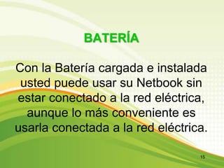 BATERÍA
Con la Batería cargada e instalada
usted puede usar su Netbook sin
estar conectado a la red eléctrica,
aunque lo más conveniente es
usarla conectada a la red eléctrica.
15
 