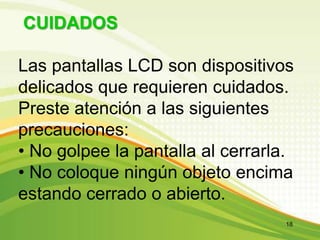 CUIDADOS
Las pantallas LCD son dispositivos
delicados que requieren cuidados.
Preste atención a las siguientes
precauciones:
• No golpee la pantalla al cerrarla.
• No coloque ningún objeto encima
estando cerrado o abierto.
18
 