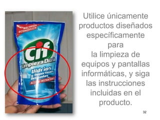 Utilice únicamente
productos diseñados
específicamente
para
la limpieza de
equipos y pantallas
informáticas, y siga
las instrucciones
incluidas en el
producto.
32
 
