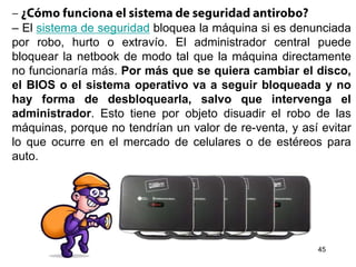 – El sistema de seguridad bloquea la máquina si es denunciada
por robo, hurto o extravío. El administrador central puede
bloquear la netbook de modo tal que la máquina directamente
no funcionaría más. Por más que se quiera cambiar el disco,
el BIOS o el sistema operativo va a seguir bloqueada y no
hay forma de desbloquearla, salvo que intervenga el
administrador. Esto tiene por objeto disuadir el robo de las
máquinas, porque no tendrían un valor de re-venta, y así evitar
lo que ocurre en el mercado de celulares o de estéreos para
auto.
45
 
