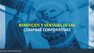 BENEFICIOS Y VENTAJAS DE LAS
COMPRAS CORPORATIVAS
Expositor: Héctor Navarro M.
 