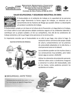 SALUD OCUPACIONAL Y SEGURIDAD INDUSTRIAL EN OBRA
El Autocuidado en el ambiente de trabajo es la capacidad de las personas
para elegir libremente la forma segura de trabajar, se relaciona con el
conocimiento de los Factores de Riesgo que puedan afectar su desempeño
y/o producir accidentes de trabajo.
El Autocuidado cumple un rol clave en la Cultura de la Prevención y la Seguridad en el trabajo,
es la base sobre la cual cada persona adopta conductas seguras en los ambientes laborales y
contribuye con su propio cuidado y el de sus compañeros, más allá de las condiciones de
trabajo existentes y de lo que hagan otras personas en la construcción.
Es importante recordar que el Autocuidado no es sólo lo que hago, sino cómo lo hago. Es
necesario tomar conciencia del propio estado
de salud y comprometerse con las prácticas
de autocuidado adoptadas en la vida diaria, a
nivel personal como en lo laboral.
Los accidentes pueden ser de muchas clases y
sus consecuencias muy variables, pero todos
tienen algo en común: ¡DUELEN!
Utilizar los elementos de protección personal,
informar sobre actos o condiciones inseguras
y conservar la cultura del Autocuidado, está
en tus manos. Juntos podemos prevenir los
accidentes en la obra.
 