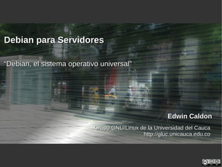 Edwin CaldonEdwin Caldon
Grupo GNU/Linux de la Universidad del CaucaGrupo GNU/Linux de la Universidad del Cauca
http://gluc.unicauca.edu.cohttp://gluc.unicauca.edu.co
Debian para ServidoresDebian para Servidores
““Debian, el sistema operativo universal”Debian, el sistema operativo universal”
 