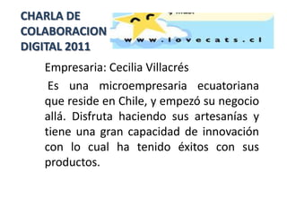CHARLA DE
COLABORACION
DIGITAL 2011
   Empresaria: Cecilia Villacrés
    Es una microempresaria ecuatoriana
   que reside en Chile, y empezó su negocio
   allá. Disfruta haciendo sus artesanías y
   tiene una gran capacidad de innovación
   con lo cual ha tenido éxitos con sus
   productos.
 