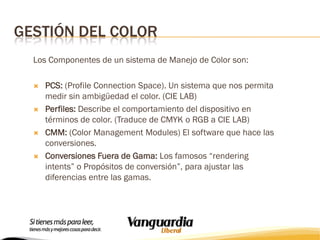 GESTIÓN DEL COLOR
Los Componentes de un sistema de Manejo de Color son:








PCS: (Profile Connection Space). Un sistema que nos permita
medir sin ambigüedad el color. (CIE LAB)
Perfiles: Describe el comportamiento del dispositivo en
términos de color. (Traduce de CMYK o RGB a CIE LAB)
CMM: (Color Management Modules) El software que hace las
conversiones.
Conversiones Fuera de Gama: Los famosos “rendering
intents” o Propósitos de conversión”, para ajustar las
diferencias entre las gamas.

 