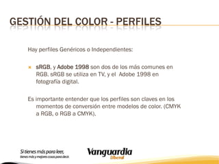 GESTIÓN DEL COLOR - PERFILES
Hay perfiles Genéricos o Independientes:


sRGB, y Adobe 1998 son dos de los más comunes en
RGB. sRGB se utiliza en TV, y el Adobe 1998 en
fotografía digital.

Es importante entender que los perfiles son claves en los
momentos de conversión entre modelos de color. (CMYK
a RGB, o RGB a CMYK).

 