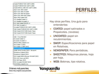 PERFILES
Hay otros perfiles. Una guía para
entenderlos:
 COATED: papel satinados o
Propalcotes. (revistas)
 UNCOATED: papel sin
recubrimientos.
 SWOP: Especificaciones para papel
en Rotativas.
 NEWSPAPER: Para periódicos.
 SHEETFED: Máquinas planas, hoja
por hoja.
 WEB: Bobinas, tipo rotativa.

 