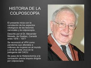 HISTORIA DE LA
COLPOSCOPÍA
El presente inicia con la
correlación de los aspectos
citológicos de las lesiones
cervicales y la colposcopía.
Descrito por el Dr. Alexander
Meisels, de Quebec, Canadá
entre 1976 – 1977
Se reconoció al VPH como
pandemia que afectaba a
millones de mujeres en el mundo
y el rol de este virus en la
patogenia del CACU
Se pasa de la Histerectomía a la
conización previa biopsia dirigida
por colposcopía
 