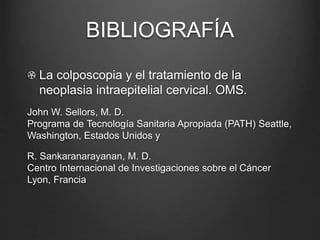 BIBLIOGRAFÍA
La colposcopia y el tratamiento de la
neoplasia intraepitelial cervical. OMS.
John W. Sellors, M. D.
Programa de Tecnología Sanitaria Apropiada (PATH) Seattle,
Washington, Estados Unidos y
R. Sankaranarayanan, M. D.
Centro Internacional de Investigaciones sobre el Cáncer
Lyon, Francia
 