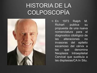 HISTORIA DE LA
COLPOSCOPÍA
En 1973 Ralph M.
Richart publica su
propuesta de una nueva
nomenclatura para el
diagnostico citológico de
las alteraciones no
invasoras del epitelio
escamoso del cérvix a
las que denomina
Neoplasia Intraepitelial
Cervical que sustituía a
las displasias/CA In Situ.
 