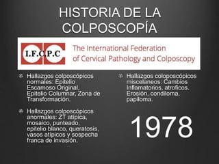 HISTORIA DE LA
COLPOSCOPÍA
Hallazgos colposcópicos
normales: Epitelio
Escamoso Original,
Epitelio Columnar, Zona de
Transformación.
Hallazgos colposcópicos
anormales: ZT atípica,
mosaico, punteado,
epitelio blanco, queratosis,
vasos atípicos y sospecha
franca de invasión.
Hallazgos coloposcópicos
miscelaneos: Cambios
Inflamatorios, atroficos.
Erosión, condiloma,
papiloma.
1978
 