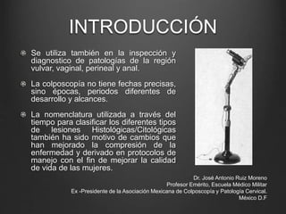 INTRODUCCIÓN
Se utiliza también en la inspección y
diagnostico de patologías de la región
vulvar, vaginal, perineal y anal.
La colposcopía no tiene fechas precisas,
sino épocas, periodos diferentes de
desarrollo y alcances.
La nomenclatura utilizada a través del
tiempo para clasificar los diferentes tipos
de lesiones Histológicas/Citológicas
también ha sido motivo de cambios que
han mejorado la compresión de la
enfermedad y derivado en protocolos de
manejo con el fin de mejorar la calidad
de vida de las mujeres.
Dr. José Antonio Ruiz Moreno
Profesor Emérito, Escuela Médico Militar
Ex -Presidente de la Asociación Mexicana de Colposcopía y Patología Cervical.
México D.F
 