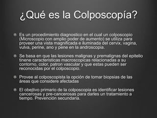 ¿Qué es la Colposcopía?
Es un procedimiento diagnostico en el cual un colposcopio
(Microscopio con amplio poder de aumento) se utiliza para
proveer una vista magnificada e iluminada del cervix, vagina,
vulva, perine, ano y pene en la androscopia.
Se basa en que las lesiones malignas y premalignas del epitelio
tinene caracteristicas macroscopicas relacionadas a su
contorno, color, patron vascular y que estas pueden ser
reconocidas por el colposcopio.
Provee al colposcopista la opción de tomar biopsias de las
áreas que considere afectadas
El obejtivo primario de la colposcopia es identificar lesiones
cancerosas y pre-cancerosas para darles un tratamiento a
tiempo. Prevención secundaria.
 