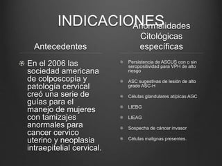 INDICACIONES
Antecedentes
En el 2006 las
sociedad americana
de colposcopia y
patología cervical
creó una serie de
guías para el
manejo de mujeres
con tamizajes
anormales para
cancer cervico
uterino y neoplasia
intraepitelial cervical.
Anormalidades
Citológicas
específicas
Persistencia de ASCUS con o sin
seropositividad para VPH de alto
riesgo
ASC sugestivas de lesión de alto
grado ASC-H
Células glandulares atípicas AGC
LIEBG
LIEAG
Sospecha de cáncer invasor
Células malignas presentes.
 