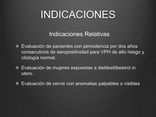 INDICACIONES
Evaluación de pacientes con persistencia por dos años
consecutivos de seropositividad para VPH de alto riesgo y
citología normal.
Evaluación de mujeres expuestas a dietilestilbestrol in
utero.
Evaluación de cervix con anomalias palpables o visibles
Indicaciones Relativas
 