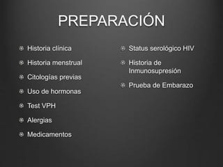 PREPARACIÓN
Historia clínica
Historia menstrual
Citologías previas
Uso de hormonas
Test VPH
Alergias
Medicamentos
Status serológico HIV
Historia de
Inmunosupresión
Prueba de Embarazo
 