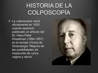 La colposcopía nació
oficialmente en 1925
cuando apareció
publicado un articulo del
Dr. Hans Peter
Hinselman (1894-1957)
en la revista Clínica de
Ginecología “Mejoría de
las posibilidades de
inspección de vulva,
vagina y cérvix”
HISTORIA DE LA
COLPOSCOPÍA
 