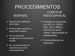 PROCEDIMIENTOS
BIOPSIAS
Biopsia ante hallazgos
anormales
Primero labio posterior y
luego labio anterior
No es necesario
analgesicos o anestesicos
locales
No contraindicadas en
pacientes que usan
anticoagulantes.
CURETAJE
ENDOCERVICAL
Inidicado en pacientes
con ASC-H, LIEAG,
AGC, ACI, LIEBG y
ASCUS sin lesión
visible, colposcopias no
satisfactorias.
Contraindicación en
embarazo.
 