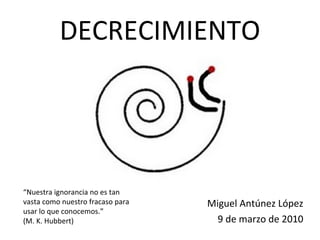 DECRECIMIENTO ,[object Object],[object Object],“ Nuestra ignorancia no es tan vasta como nuestro fracaso para usar lo que conocemos.” (M. K. Hubbert) 